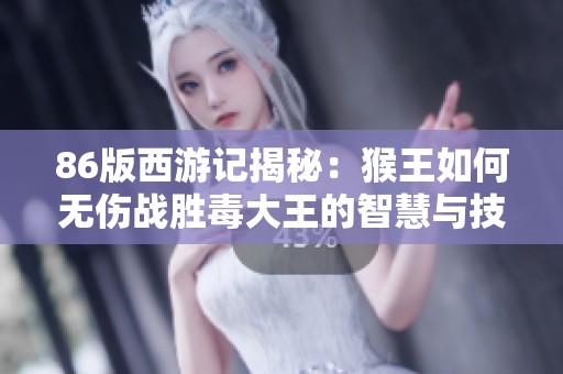 86版西游记揭秘：猴王如何无伤战胜毒大王的智慧与技巧