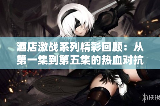 酒店激战系列精彩回顾：从第一集到第五集的热血对抗与策略较量
