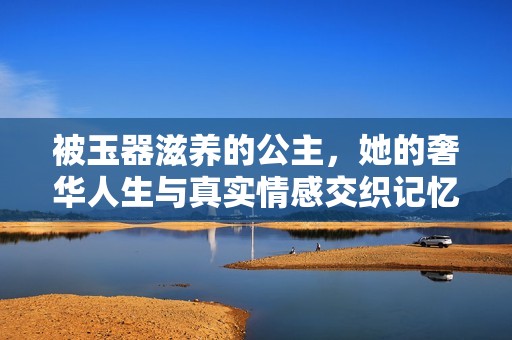 被玉器滋养的公主，她的奢华人生与真实情感交织记忆