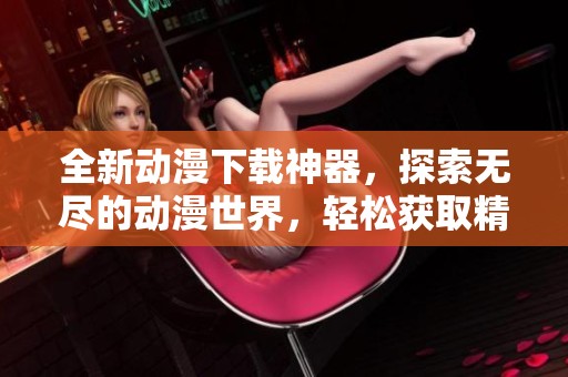 全新动漫下载神器，探索无尽的动漫世界，轻松获取精彩内容