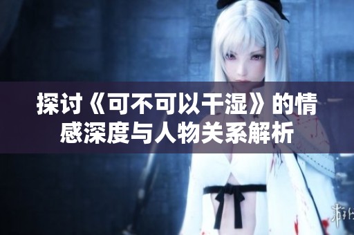 探讨《可不可以干湿》的情感深度与人物关系解析