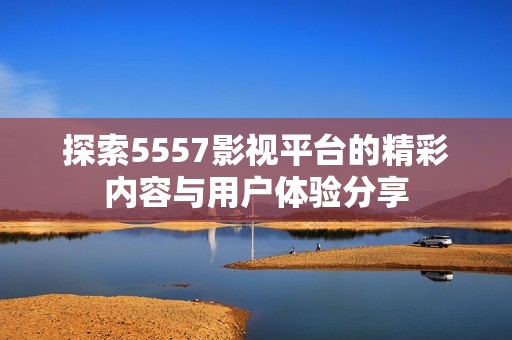 探索5557影视平台的精彩内容与用户体验分享