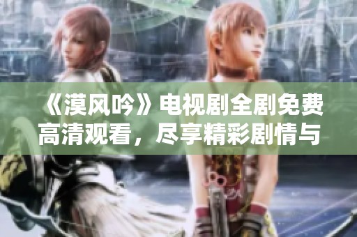 《漠风吟》电视剧全剧免费高清观看，尽享精彩剧情与美丽风景