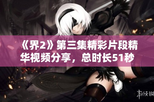《界2》第三集精彩片段精华视频分享，总时长51秒