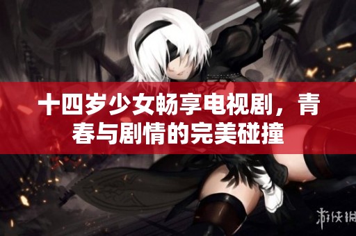 十四岁少女畅享电视剧，青春与剧情的完美碰撞