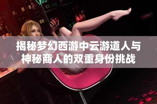 揭秘梦幻西游中云游道人与神秘商人的双重身份挑战
