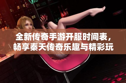 全新传奇手游开服时间表，畅享秦天传奇乐趣与精彩玩法