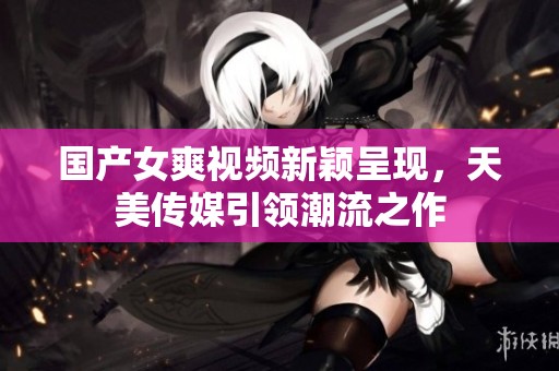 国产女爽视频新颖呈现，天美传媒引领潮流之作