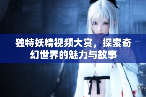 独特妖精视频大赏，探索奇幻世界的魅力与故事