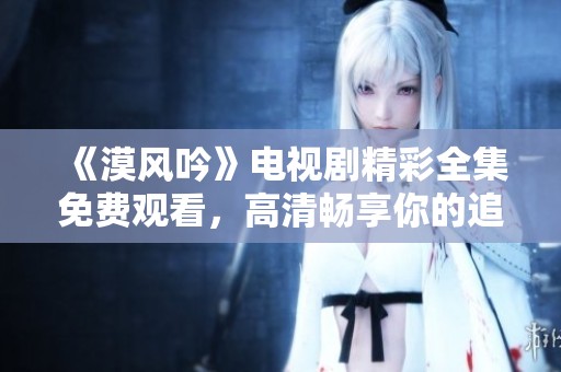 《漠风吟》电视剧精彩全集免费观看，高清畅享你的追剧时光