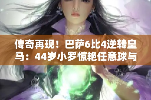传奇再现！巴萨6比4逆转皇马：44岁小罗惊艳任意球与菲戈经典重演