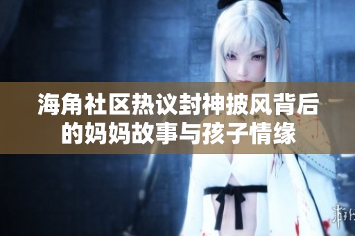 海角社区热议封神披风背后的妈妈故事与孩子情缘