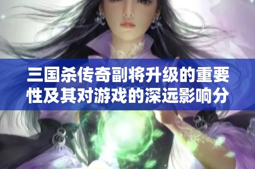 三国杀传奇副将升级的重要性及其对游戏的深远影响分析