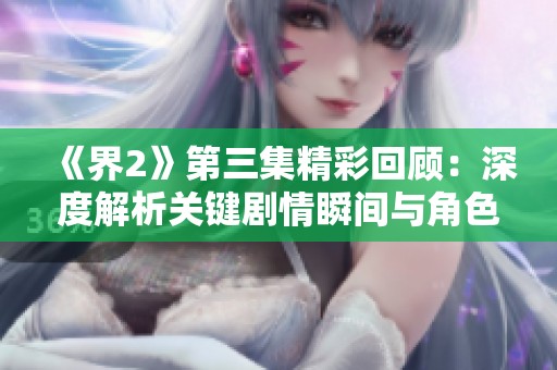 《界2》第三集精彩回顾：深度解析关键剧情瞬间与角色发展