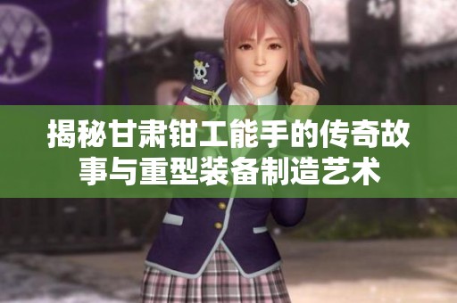 揭秘甘肃钳工能手的传奇故事与重型装备制造艺术