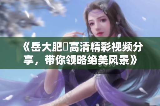 《岳大肥坹高清精彩视频分享，带你领略绝美风景》