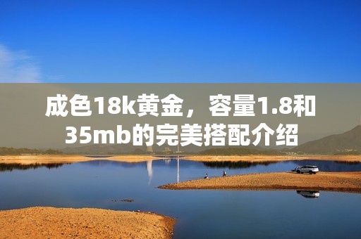 成色18k黄金，容量1.8和35mb的完美搭配介绍