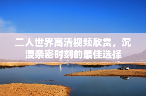 二人世界高清视频欣赏，沉浸亲密时刻的最佳选择