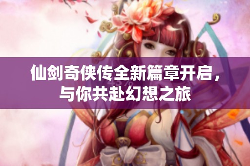 仙剑奇侠传全新篇章开启，与你共赴幻想之旅