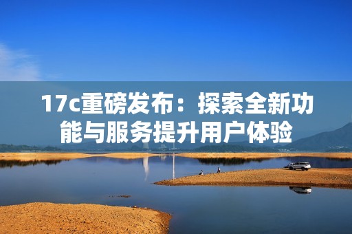 17c重磅发布：探索全新功能与服务提升用户体验