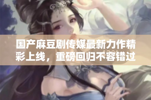 国产麻豆剧传媒最新力作精彩上线，重磅回归不容错过