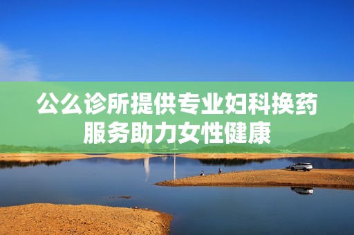 公么诊所提供专业妇科换药服务助力女性健康