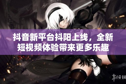 抖音新平台抖阳上线，全新短视频体验带来更多乐趣