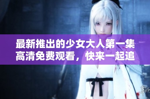 最新推出的少女大人第一集高清免费观看，快来一起追剧吧