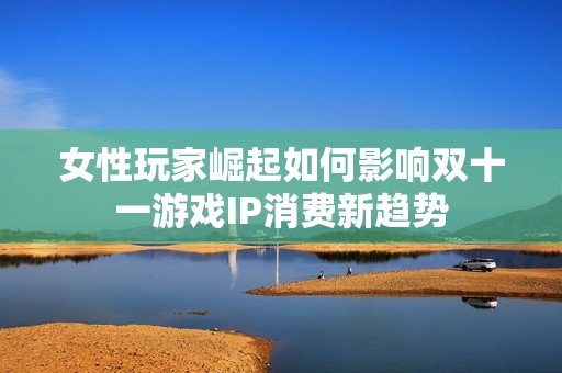 女性玩家崛起如何影响双十一游戏IP消费新趋势