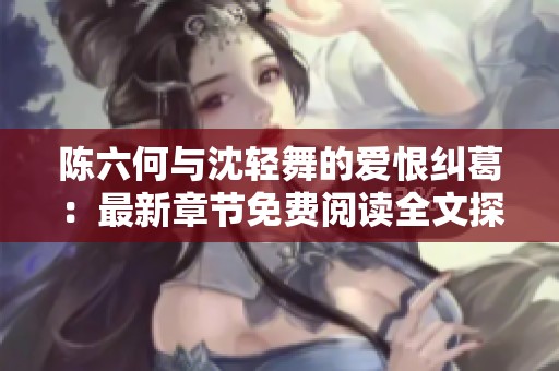 陈六何与沈轻舞的爱恨纠葛：最新章节免费阅读全文探秘
