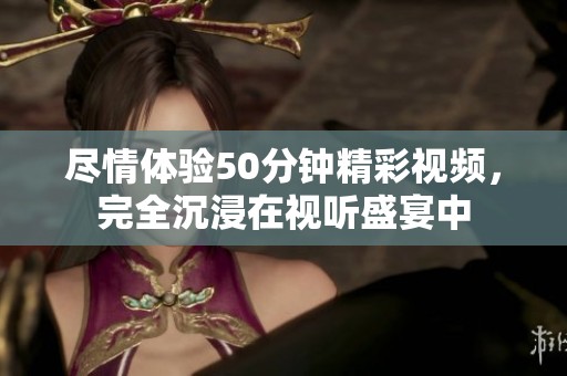 尽情体验50分钟精彩视频，完全沉浸在视听盛宴中