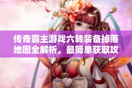 传奇霸主游戏六转装备掉落地图全解析，最简单获取攻略分享