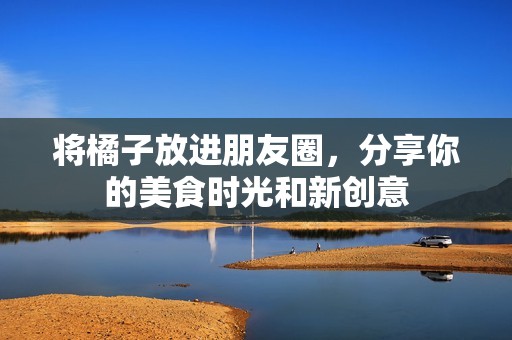 将橘子放进朋友圈，分享你的美食时光和新创意