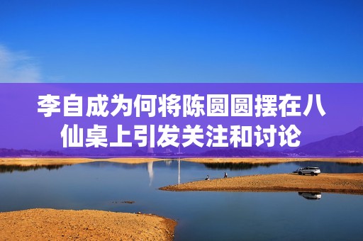李自成为何将陈圆圆摆在八仙桌上引发关注和讨论
