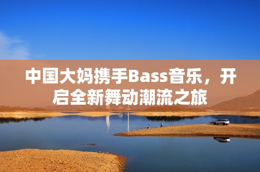 中国大妈携手Bass音乐，开启全新舞动潮流之旅