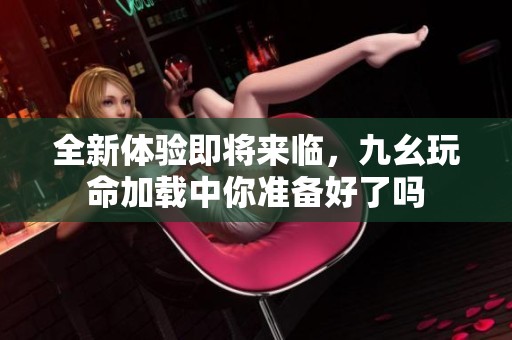 全新体验即将来临，九幺玩命加载中你准备好了吗