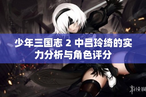 少年三国志 2 中吕玲绮的实力分析与角色评分