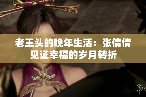 老王头的晚年生活：张倩倩见证幸福的岁月转折