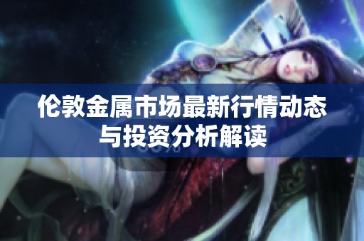 伦敦金属市场最新行情动态与投资分析解读