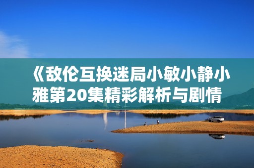 《敌伦互换迷局小敏小静小雅第20集精彩解析与剧情回顾》