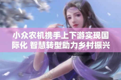 小众农机携手上下游实现国际化 智慧转型助力乡村振兴