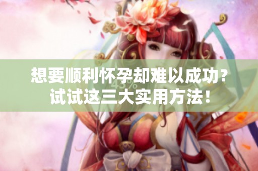 想要顺利怀孕却难以成功？试试这三大实用方法！