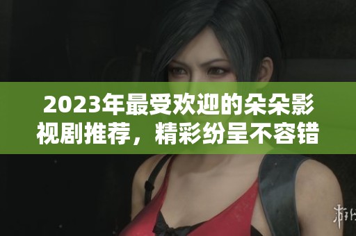 2023年最受欢迎的朵朵影视剧推荐，精彩纷呈不容错过
