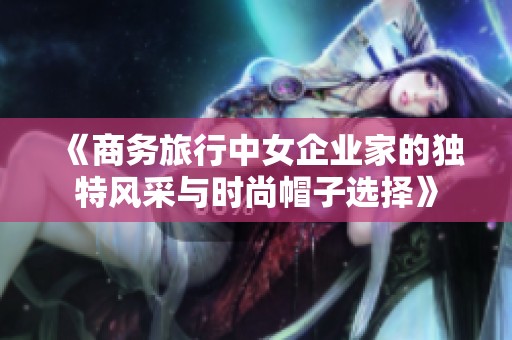 《商务旅行中女企业家的独特风采与时尚帽子选择》