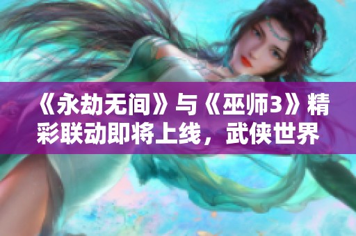 《永劫无间》与《巫师3》精彩联动即将上线，武侠世界新体验等你来！