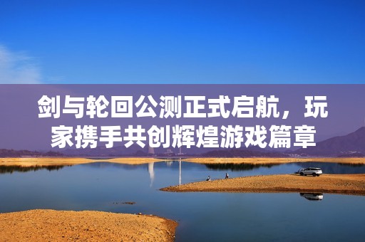 剑与轮回公测正式启航，玩家携手共创辉煌游戏篇章