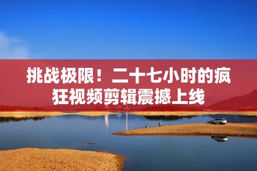 挑战极限！二十七小时的疯狂视频剪辑震撼上线