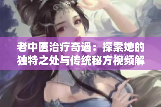 老中医治疗奇遇：探索她的独特之处与传统秘方视频解析