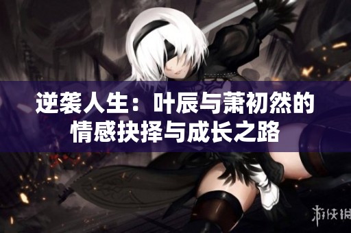 逆袭人生：叶辰与萧初然的情感抉择与成长之路
