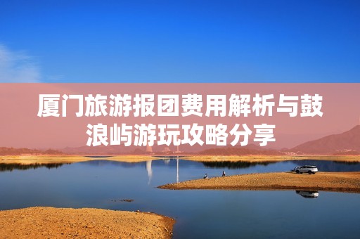 厦门旅游报团费用解析与鼓浪屿游玩攻略分享
